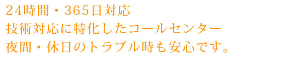 24時間・365日対応
技術対応に特化したコールセンター
夜間・休日のトラブル時も安心です。