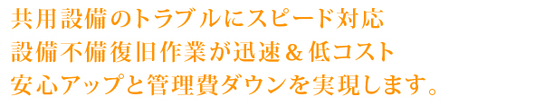 共用設備のトラブルにスピード対応
設備不備復旧作業が迅速＆低コスト
安心アップと管理費ダウンを実現します。