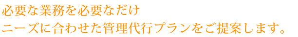 必要な業務を必要なだけ
ニーズに合わせた管理代行プランをご提案します。